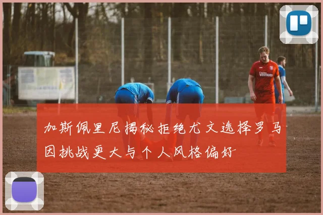 加斯佩里尼揭秘拒绝尤文选择罗马因挑战更大与个人风格偏好
