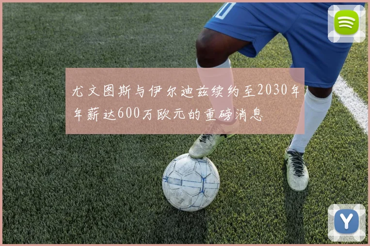 尤文图斯与伊尔迪兹续约至2030年年薪达600万欧元的重磅消息