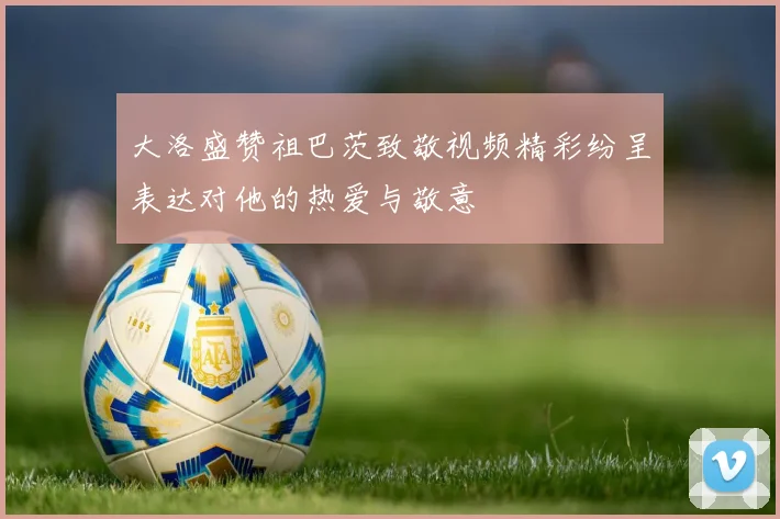 大洛盛赞祖巴茨致敬视频精彩纷呈表达对他的热爱与敬意