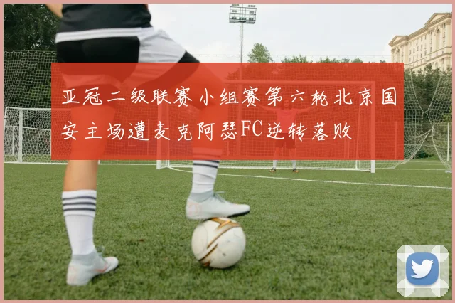 亚冠二级联赛小组赛第六轮北京国安主场遭麦克阿瑟FC逆转落败