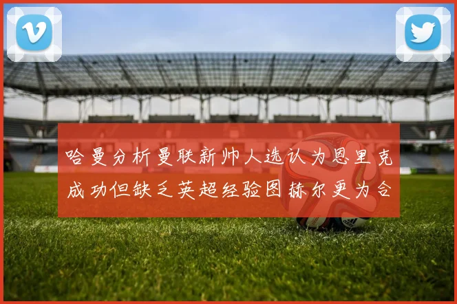 哈曼分析曼联新帅人选认为恩里克成功但缺乏英超经验图赫尔更为合适