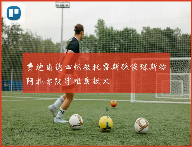 费迪南德回忆被托雷斯踩伤琼斯称阿扎尔防守难度极大
