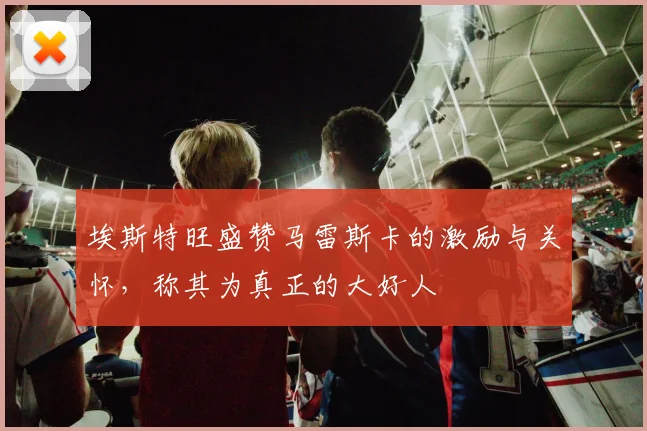 埃斯特旺盛赞马雷斯卡的激励与关怀，称其为真正的大好人