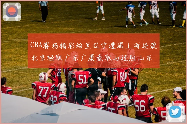 CBA赛场精彩纷呈辽宁遭遇上海逆袭北京轻取广东广厦豪取七连胜山东战胜新疆