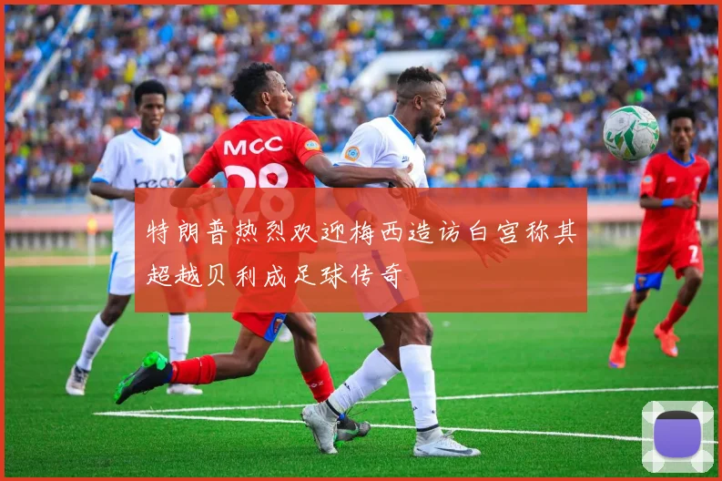 特朗普热烈欢迎梅西造访白宫称其超越贝利成足球传奇
