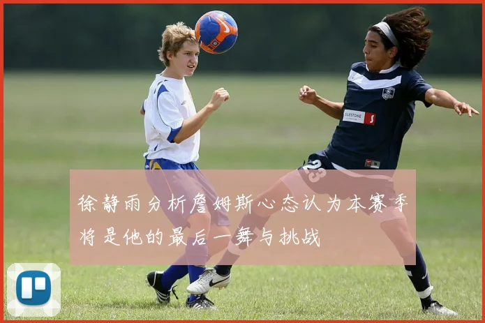 徐静雨分析詹姆斯心态认为本赛季将是他的最后一舞与挑战