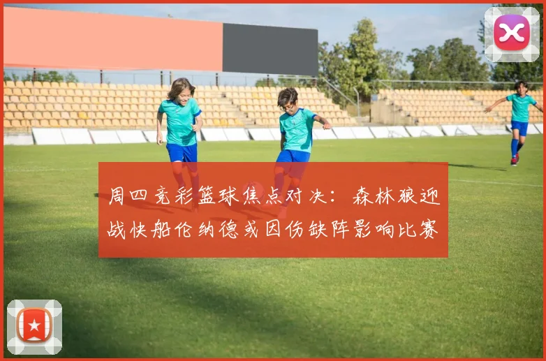 周四竞彩篮球焦点对决：森林狼迎战快船伦纳德或因伤缺阵影响比赛走势
