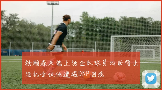 杨瀚森未能上场全队球员均获得出场机会仅他遭遇DNP困境