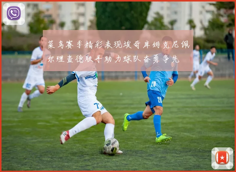 菜鸟赛季精彩表现埃奇库姆克尼佩尔理查德联手助力球队奋勇争先