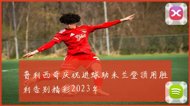 普利西奇庆祝进球助米兰登顶用胜利告别精彩2023年