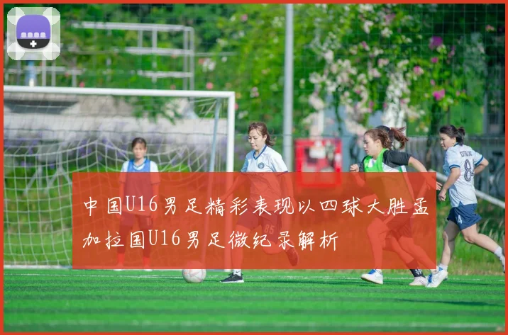 中国U16男足精彩表现以四球大胜孟加拉国U16男足微纪录解析
