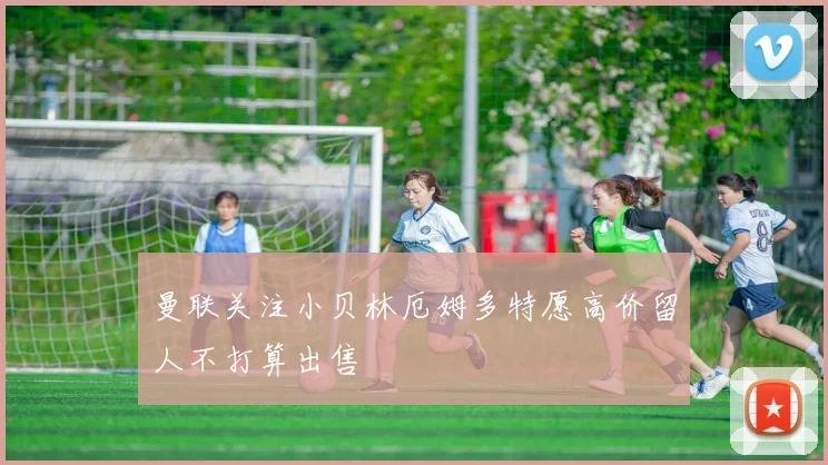 曼联关注小贝林厄姆多特愿高价留人不打算出售