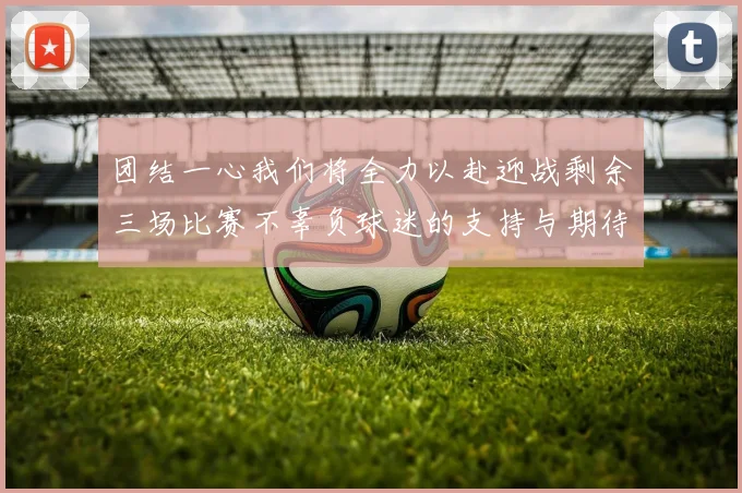 团结一心我们将全力以赴迎战剩余三场比赛不辜负球迷的支持与期待